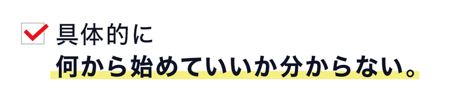 具体的に 何から始めていいか分からない。