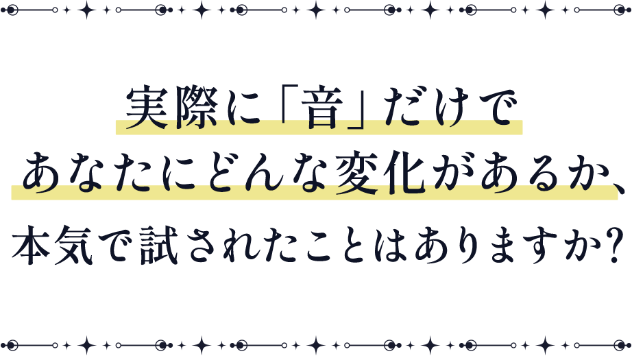 実際に「音」だけで あなたにどんな変化があるか、 本気で試されたことはありますか？