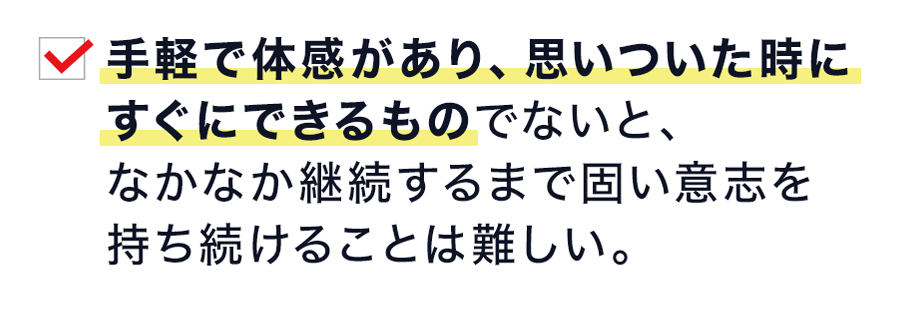 手軽で体感があり、思いついた時に すぐにできるものでないと、 なかなか継続するまで固い意志を 持ち続けることは難しい。