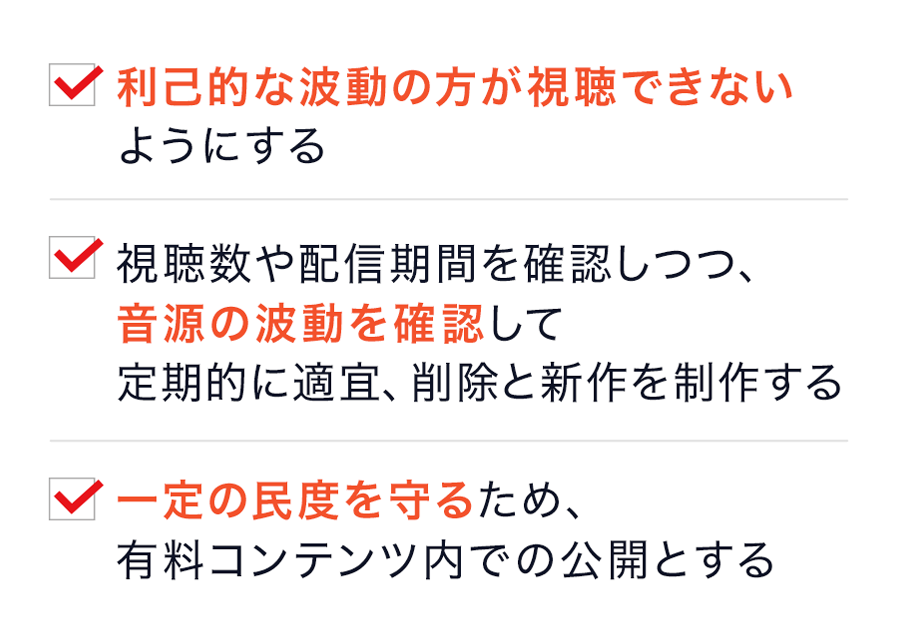 利己的な波動の方が視聴できないようにする ・視聴数や配信期間を確認しつつ、 音源の波動を確認して 定期的に適宜、削除と新作を制作する ・一定の民度を守るため、有料コンテンツ内での公開とする